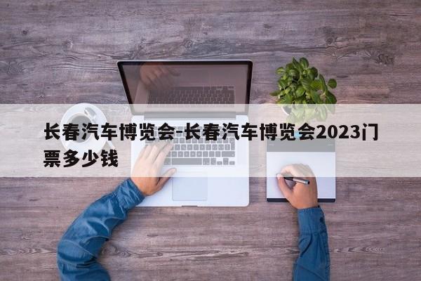 长春汽车博览会-长春汽车博览会2023门票多少钱