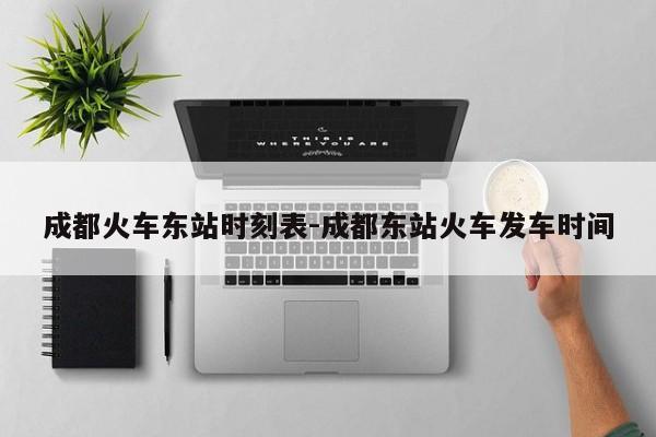 成都火车东站时刻表-成都东站火车发车时间