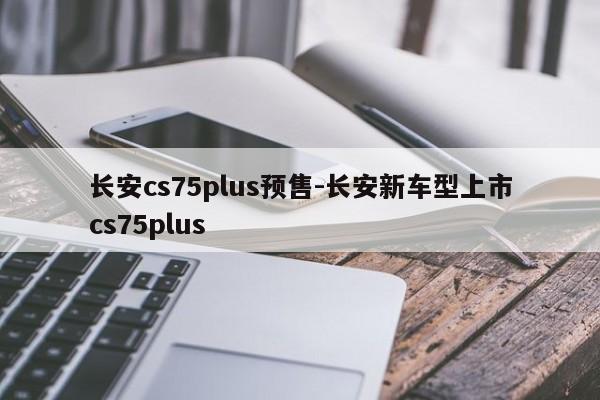 长安cs75plus预售-长安新车型上市cs75plus