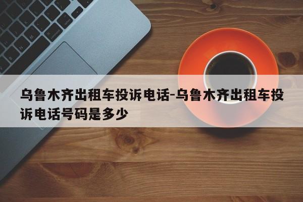 乌鲁木齐出租车投诉电话-乌鲁木齐出租车投诉电话号码是多少