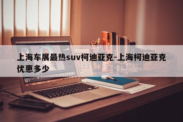 上海车展最热suv柯迪亚克-上海柯迪亚克优惠多少