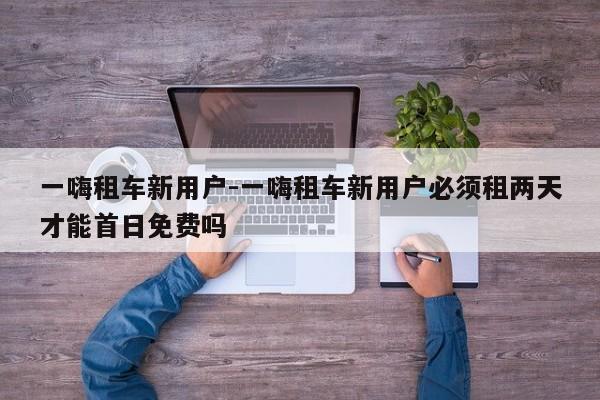 一嗨租车新用户-一嗨租车新用户必须租两天才能首日免费吗