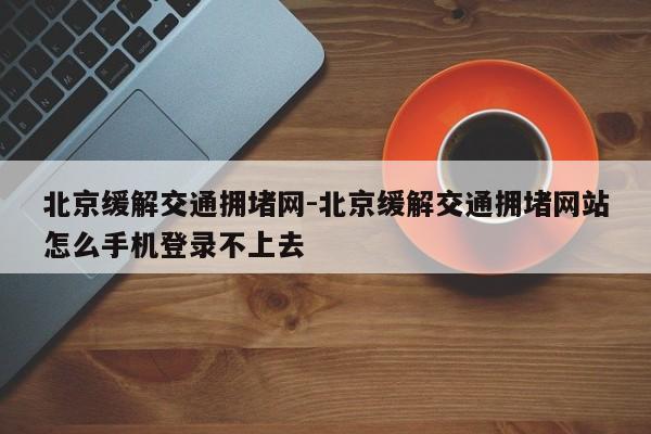 北京缓解交通拥堵网-北京缓解交通拥堵网站怎么手机登录不上去