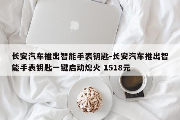 长安汽车推出智能手表钥匙-长安汽车推出智能手表钥匙一键启动熄火 1518元