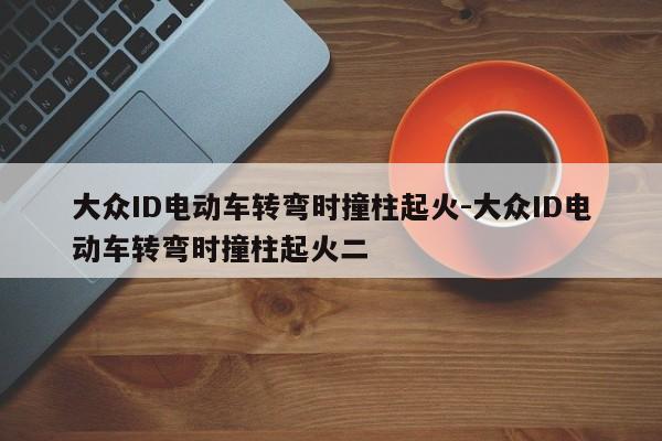 大众ID电动车转弯时撞柱起火-大众ID电动车转弯时撞柱起火二