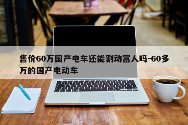 售价60万国产电车还能割动富人吗-60多万的国产电动车