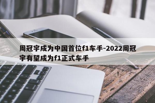 周冠宇成为中国首位f1车手-2022周冠宇有望成为f1正式车手