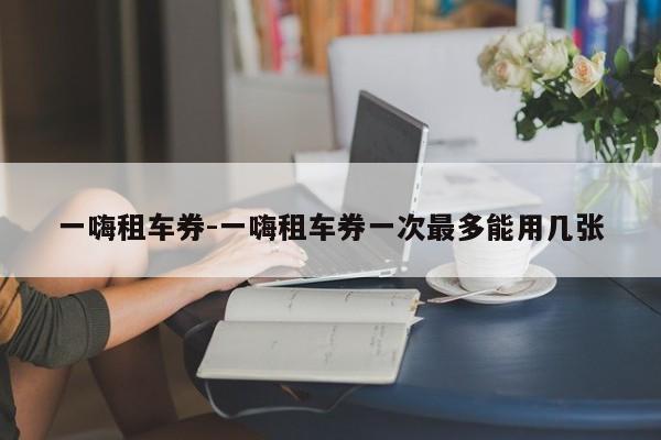 一嗨租车券-一嗨租车券一次最多能用几张