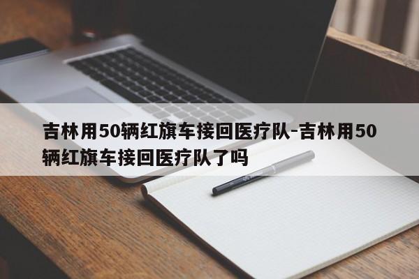 吉林用50辆红旗车接回医疗队-吉林用50辆红旗车接回医疗队了吗