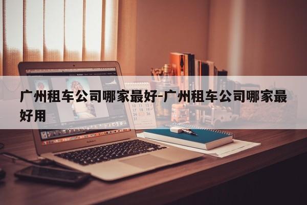 广州租车公司哪家最好-广州租车公司哪家最好用