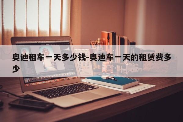 奥迪租车一天多少钱-奥迪车一天的租赁费多少