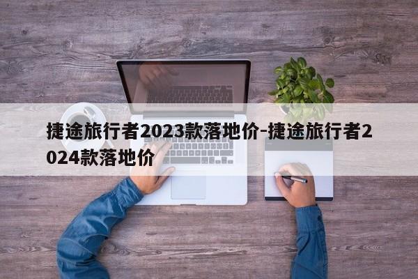 捷途旅行者2023款落地价-捷途旅行者2024款落地价