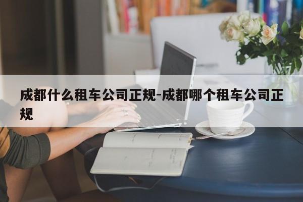 成都什么租车公司正规-成都哪个租车公司正规