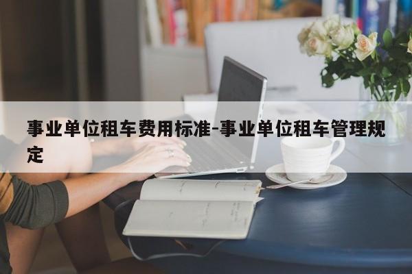 事业单位租车费用标准-事业单位租车管理规定