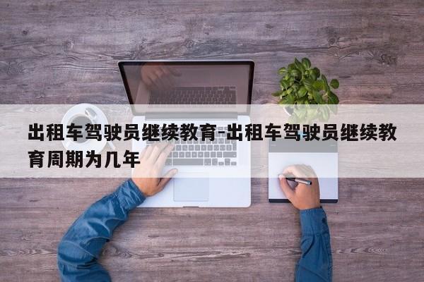 出租车驾驶员继续教育-出租车驾驶员继续教育周期为几年