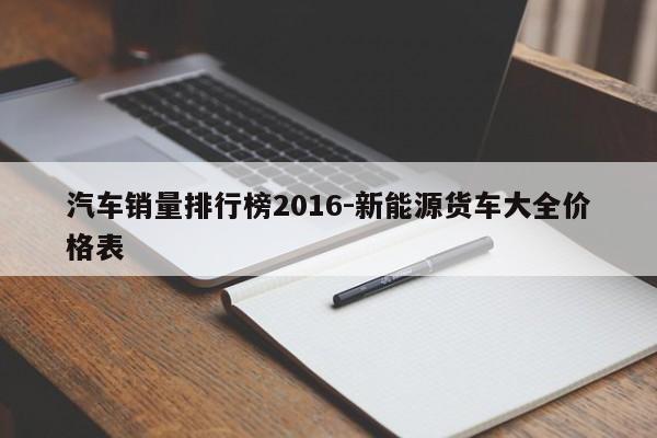 汽车销量排行榜2016-新能源货车大全价格表