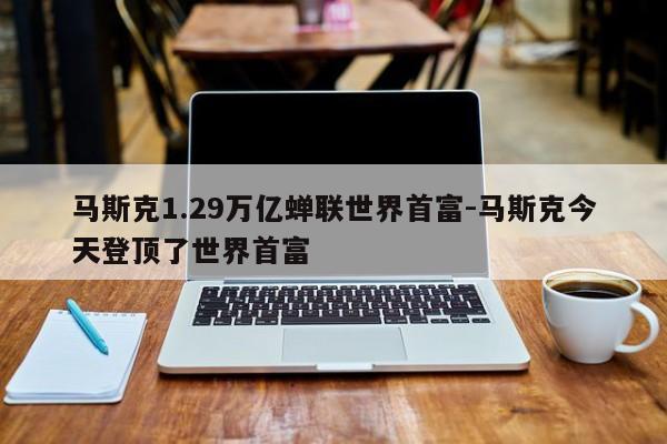 马斯克1.29万亿蝉联世界首富-马斯克今天登顶了世界首富
