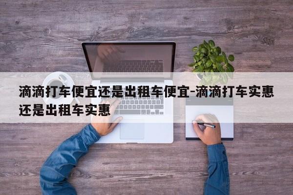 滴滴打车便宜还是出租车便宜-滴滴打车实惠还是出租车实惠